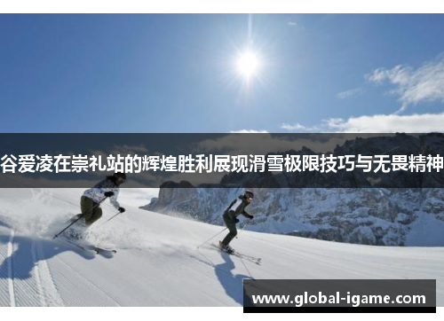 谷爱凌在崇礼站的辉煌胜利展现滑雪极限技巧与无畏精神