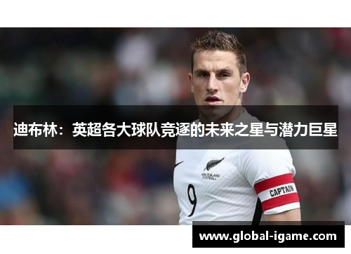 迪布林：英超各大球队竞逐的未来之星与潜力巨星