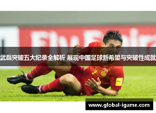 武磊突破五大纪录全解析 展现中国足球新希望与突破性成就 武磊突破五大纪录全解析 展现中国足球新希望与突破性成就