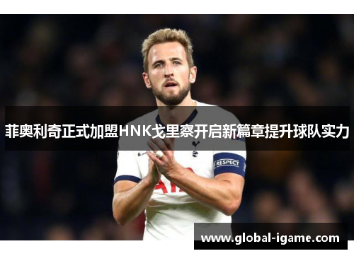 菲奥利奇正式加盟HNK戈里察开启新篇章提升球队实力