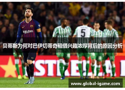 贝蒂斯为何对巴伊切蒂奇租借兴趣浓厚背后的原因分析 贝蒂斯为何对巴伊切蒂奇租借兴趣浓厚背后的原因分析