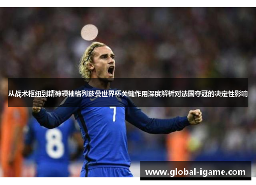 从战术枢纽到精神领袖格列兹曼世界杯关键作用深度解析对法国夺冠的决定性影响 从战术枢纽到精神领袖格列兹曼世界杯关键作用深度解析对法国夺冠的决定性影响