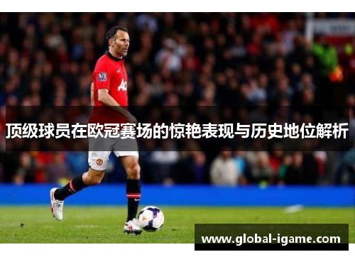 顶级球员在欧冠赛场的惊艳表现与历史地位解析