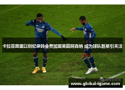 卡拉菲奥里以创纪录转会费加盟英超阿森纳 成为球队新星引关注 卡拉菲奥里以创纪录转会费加盟英超阿森纳 成为球队新星引关注