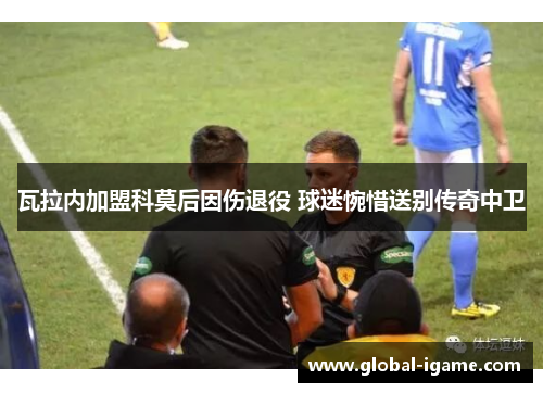 瓦拉内加盟科莫后因伤退役 球迷惋惜送别传奇中卫